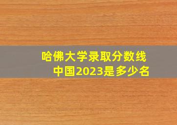 哈佛大学录取分数线中国2023是多少名