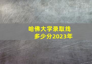 哈佛大学录取线多少分2023年