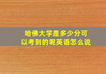 哈佛大学是多少分可以考到的呢英语怎么说