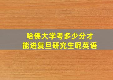 哈佛大学考多少分才能进复旦研究生呢英语