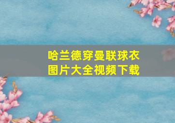 哈兰德穿曼联球衣图片大全视频下载