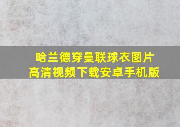 哈兰德穿曼联球衣图片高清视频下载安卓手机版