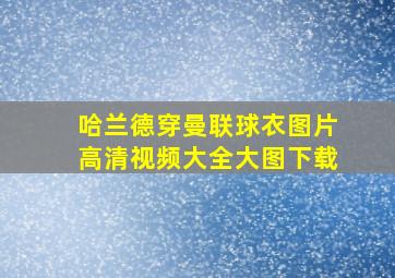 哈兰德穿曼联球衣图片高清视频大全大图下载