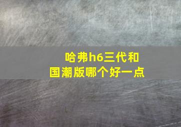 哈弗h6三代和国潮版哪个好一点