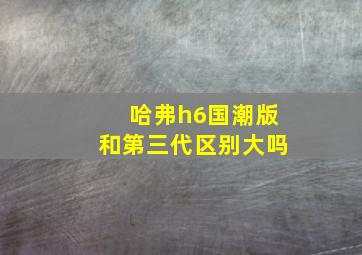 哈弗h6国潮版和第三代区别大吗