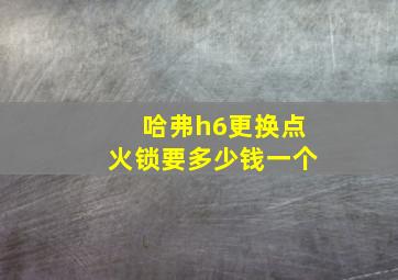 哈弗h6更换点火锁要多少钱一个