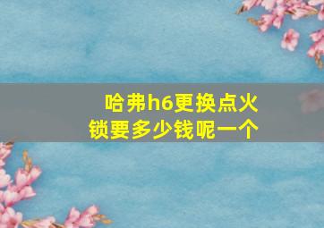 哈弗h6更换点火锁要多少钱呢一个