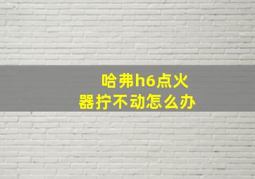 哈弗h6点火器拧不动怎么办