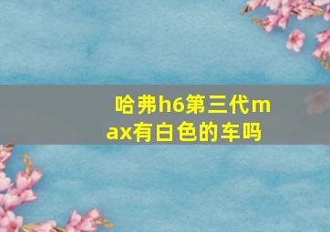 哈弗h6第三代max有白色的车吗