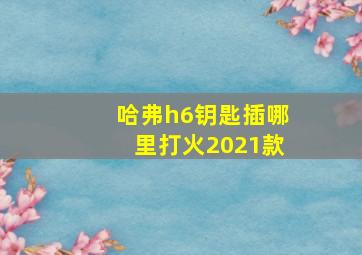 哈弗h6钥匙插哪里打火2021款