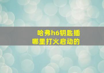 哈弗h6钥匙插哪里打火启动的