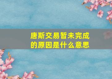 唐斯交易暂未完成的原因是什么意思