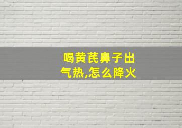 喝黄芪鼻子出气热,怎么降火