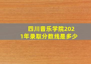 四川音乐学院2021年录取分数线是多少