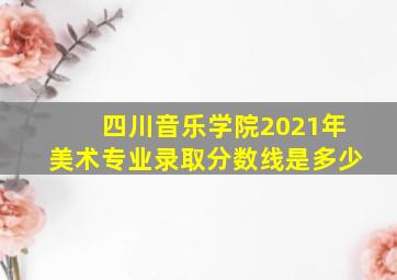 四川音乐学院2021年美术专业录取分数线是多少