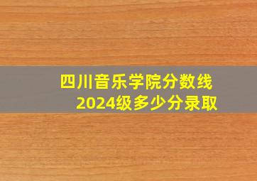 四川音乐学院分数线2024级多少分录取