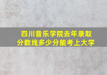 四川音乐学院去年录取分数线多少分能考上大学