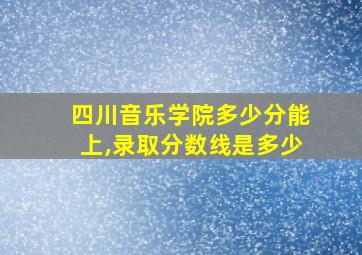 四川音乐学院多少分能上,录取分数线是多少