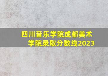 四川音乐学院成都美术学院录取分数线2023