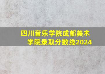 四川音乐学院成都美术学院录取分数线2024