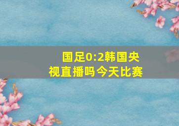 国足0:2韩国央视直播吗今天比赛