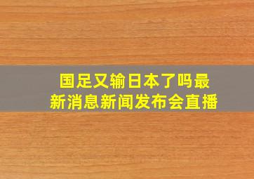 国足又输日本了吗最新消息新闻发布会直播