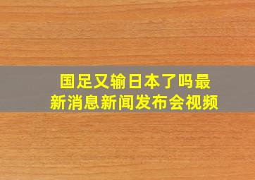 国足又输日本了吗最新消息新闻发布会视频