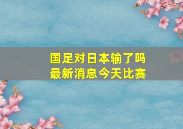 国足对日本输了吗最新消息今天比赛