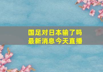 国足对日本输了吗最新消息今天直播