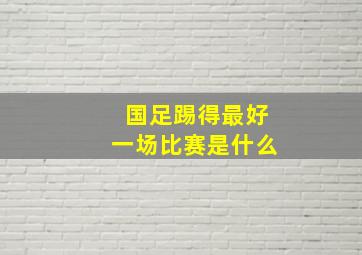 国足踢得最好一场比赛是什么