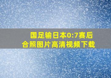 国足输日本0:7赛后合照图片高清视频下载