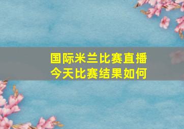 国际米兰比赛直播今天比赛结果如何