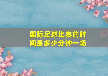 国际足球比赛的时间是多少分钟一场