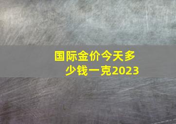 国际金价今天多少钱一克2023