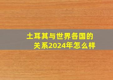 土耳其与世界各国的关系2024年怎么样