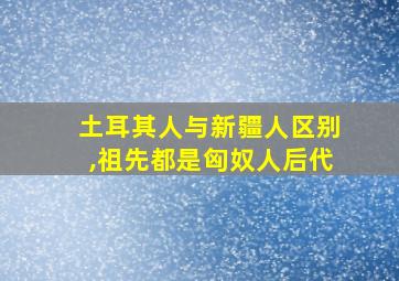 土耳其人与新疆人区别,祖先都是匈奴人后代