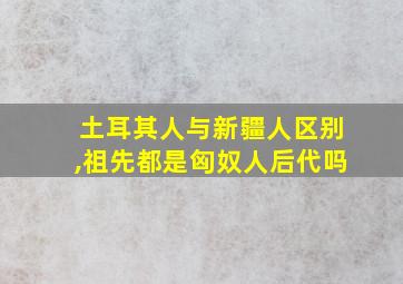 土耳其人与新疆人区别,祖先都是匈奴人后代吗