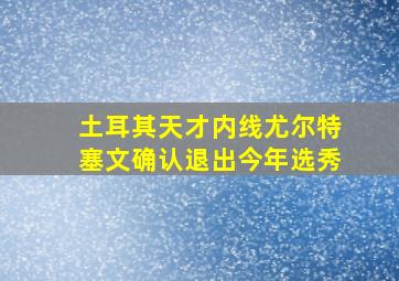 土耳其天才内线尤尔特塞文确认退出今年选秀