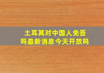 土耳其对中国人免签吗最新消息今天开放吗