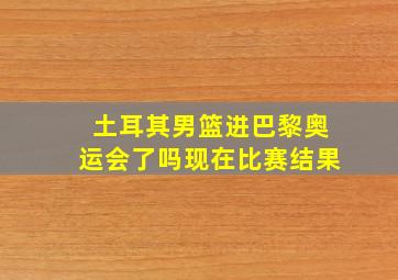 土耳其男篮进巴黎奥运会了吗现在比赛结果