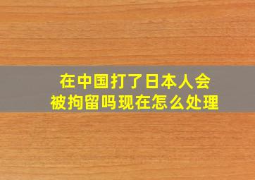 在中国打了日本人会被拘留吗现在怎么处理