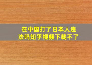 在中国打了日本人违法吗知乎视频下载不了