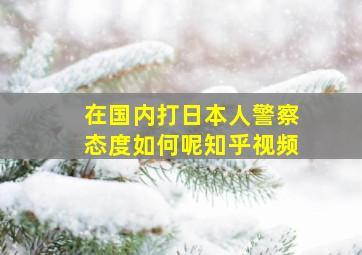 在国内打日本人警察态度如何呢知乎视频