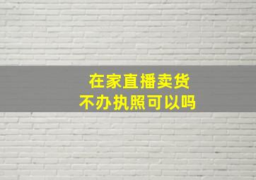 在家直播卖货不办执照可以吗