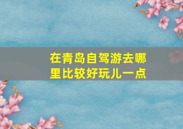 在青岛自驾游去哪里比较好玩儿一点