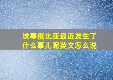 埃塞俄比亚最近发生了什么事儿呢英文怎么说