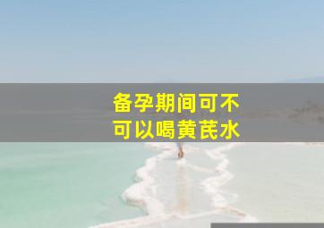 备孕期间可不可以喝黄芪水