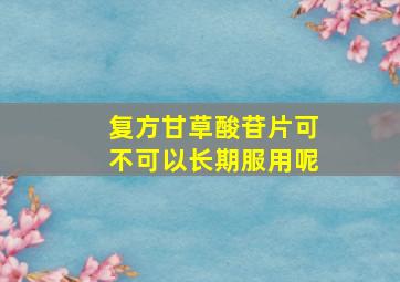 复方甘草酸苷片可不可以长期服用呢