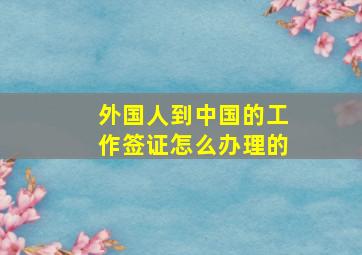 外国人到中国的工作签证怎么办理的