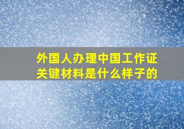 外国人办理中国工作证关键材料是什么样子的